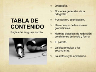 TABLA DE
CONTENIDO
Ortografía.
Nociones generales de la
ortografía.
Puntuación, acentuación.
Uso correcto de las normas
gramaticales.
Normas prácticas de redacción:
condiciones de fondo y forma.
El párrafo.
La idea principal y las
secundarias.
La síntesis y la ampliación.
Reglas del lenguaje escrito
 