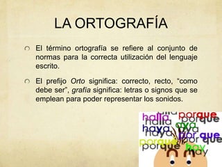 LA ORTOGRAFÍA
El término ortografía se refiere al conjunto de
normas para la correcta utilización del lenguaje
escrito.
El prefijo Orto significa: correcto, recto, “como
debe ser”, grafía significa: letras o signos que se
emplean para poder representar los sonidos.
 