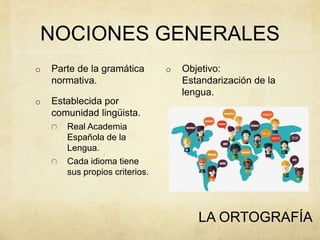 NOCIONES GENERALES
o Objetivo:
Estandarización de la
lengua.
LA ORTOGRAFÍA
o Parte de la gramática
normativa.
o Establecida por
comunidad lingüista.
Real Academia
Española de la
Lengua.
Cada idioma tiene
sus propios criterios.
 