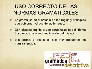 USO CORRECTO DE LAS
NORMAS GRAMATICALES
La gramática es el estudio de las reglas y principios
que gobiernan el uso de las lenguas.
Con ellas se impide el uso personalizado del idioma
buscando una mayor unificación del mismo.
Los errores gramaticales son muy frecuentes en
nuestra lengua.
 