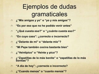 Ejemplos de dudas
gramaticales
¿“Mis amigos y yo” o “yo y mis amigos”?
“Es por eso que no he podido venir antes”
“¿Qué cuesta eso?” o “¿cuánto cuesta eso?”
“En cuyo caso”: ¿correcto o incorrecto?
¿“Delante de mí” o “delante mío”?
“Mi Pepe también cocina bastante bien”
¿“Veintipico” o “Veinte y pico”?
¿“Zapatillas de lo más bonito” o “zapatillas de lo más
bonitas”?
“A día de hoy”: ¿correcto o incorrecto?
¿“Cuando menos” o “cuanto menos”?
 