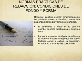 NORMAS PRÁCTICAS DE
REDACCIÓN: CONDICIONES DE
FONDO Y FORMA
Redactar significa escribir armoniosamente
las palabras, frases y párrafos, basándose
en pensamientos previamente ordenados.
• El contenido o fondo es lo que se
escribe, en otras palabras es el asunto o
tema.
• La forma es como escribirlo, se refiere a
la manera artística y depende de varios
factores como: la cultura, la educación,
el entorno, la moda y las costumbres.
 