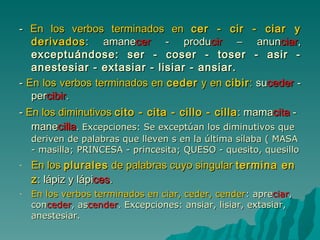 -  En los verbos terminados en  cer - cir - ciar y derivados : amane cer  - produ cir  – anun ciar ,  exceptuándose: ser - coser - toser - asir - anestesiar - extasiar - lisiar - ansiar. -  En los verbos terminados en  ceder  y en  cibir :  su ceder  - per cibir . -  En los diminutivos  cito - cita - cillo - cilla : mama cita  - mane cilla .  Excepciones: Se exceptúan los diminutivos que deriven de palabras que lleven s en la última sílaba ( MASA - masilla; PRINCESA - princesita; QUESO - quesito, quesillo En los  plurales  de palabras cuyo singular  termina en z : lápiz y lápi ces .  En los verbos terminados en ciar, ceder, cender :  apre ciar ,  con ceder ,  as cender .  Excepciones: ansiar, lisiar, extasiar, anestesiar. 