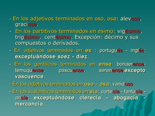 -   En los adjetivos terminados en oso, osa :   alev oso ,  graci osa . -  En los partitivos terminados en ésimo:   vig ésimo , trig ésimo ,    cent ésimo .  Excepción: décimo y sus compuestos o derivados. -   En adjetivos terminados en  es  : portugu és  - ingl és ;  exceptuándose soez - diez . -  En los gentilicios terminados en  ense :  bonaer ense -temuqu ense , pascu ense , seren ense , excepto vascuence . - En los adjetivos terminados en  oso - osa : vanid oso . -  En los sustantivos terminados en  sía : corte sía  - fanta sía  - an sía ;  exceptuándose clerecía - abogacía - mercancía. 