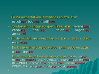 -  En los aumentativos terminados en azo, aza : escob azo , boc aza , martill azo -  Con los siguientes sufijos:  izar ,  izo:  minim izar - canal izar - finali zar -  colon izó - organ izó - amen izó -  En terminaciones derivadas en  izo - aza - azo : enferm izo . En las terminaciones de verbos terminados en  azar : ca zar  - dan zar .  En el presente de los siguientes verbos : nacer: na zco , na zca , na zcamos , etc. APARECER: apare zco , apare zcas : RECONOCER: recono zco , recono zcan , recono zcamos . CONDUCIR:condu zco , condu zca , condu zcamos . - 