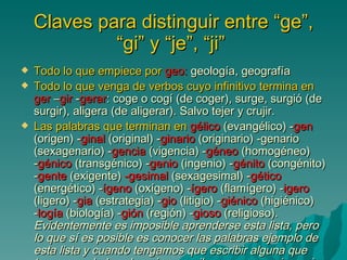 Claves para distinguir entre “ge”, “gi” y “je”, “ji”   Todo lo que empiece por  geo:  geología, geografía  Todo lo que venga de verbos cuyo infinitivo termina en   ger  – gir  - gerar : coge o cogí (de coger), surge, surgió (de surgir), aligera (de aligerar). Salvo tejer y crujir.  Las palabras que terminan en   gélico  (evangélico) - gen  (origen) - ginal  (original) - ginario  (originario) -genario (sexagenario) - gencia  (vigencia) - géneo  (homogéneo) - génico  (transgénico) - genio  (ingenio) - génito  (congénito) - gente  (exigente)  -gesimal  (sexagesimal) - gético  (energético) - ígeno  (oxígeno) - ígero  (flamígero) - igero  (ligero) - gia  (estrategia) - gio  (litigio) - giénico  (higiénico) - logía  (biología) - gión  (región) - gioso  (religioso).  Evidentemente es imposible aprenderse esta lista, pero lo que sí es posible es conocer las palabras ejemplo de esta lista y cuando tengamos que escribir alguna que tengamos duda sobre si se escribe con g o con j ver si se parece a alguna de las palabras ejemplo de la lista.  