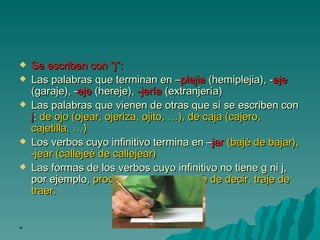 Se escriben con “j”:   Las palabras que terminan en – plejia  (hemiplejia), - aje  (garaje), - eje  (hereje),  -jería  (extranjería)  Las palabras que vienen de otras que sí se escriben con  j :  de ojo (ojear, ojeriza, ojito, …), de caja (cajero, cajetilla, …)  Los verbos cuyo infinitivo termina en – jar   (bajé de bajar), -jear (callejeé de callejear)  Las formas de los verbos cuyo infinitivo no tiene g ni j, por ejemplo,  produje de producir, dije de decir, traje de traer.  - 