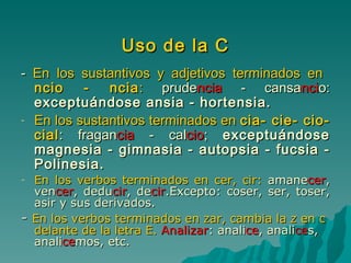 Uso de la C -  En los sustantivos y adjetivos terminados en  ncio - ncia :  prude ncia  - cansa nci o:  exceptuándose ansia - hortensia. En los sustantivos terminados en  cia- cie- cio- cial : fragan cia  - cal cio ;  exceptuándose magnesia - gimnasia - autopsia - fucsia - Polinesia.  En los verbos terminados en cer, cir:  amane cer , ven cer , dedu cir , de cir .Excepto: coser, ser, toser, asir y sus derivados. -  En los verbos terminados en zar, cambia la z en c delante de la letra E.   Analizar : anali ce , anali ce s, anali ce mos, etc. 