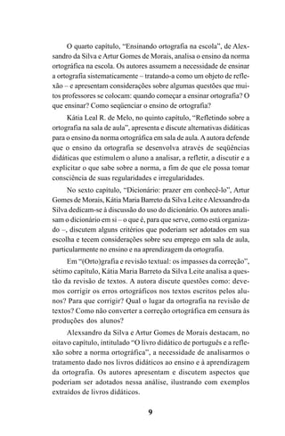 9
O quarto capítulo, “Ensinando ortografia na escola”, de Alex-
sandro da Silva e Artur Gomes de Morais, analisa o ensino da norma
ortográfica na escola. Os autores assumem a necessidade de ensinar
a ortografia sistematicamente – tratando-a como um objeto de refle-
xão – e apresentam considerações sobre algumas questões que mui-
tos professores se colocam: quando começar a ensinar ortografia? O
que ensinar? Como seqüenciar o ensino de ortografia?
Kátia Leal R. de Melo, no quinto capítulo, “Refletindo sobre a
ortografia na sala de aula”, apresenta e discute alternativas didáticas
para o ensino da norma ortográfica em sala de aula.Aautora defende
que o ensino da ortografia se desenvolva através de seqüências
didáticas que estimulem o aluno a analisar, a refletir, a discutir e a
explicitar o que sabe sobre a norma, a fim de que ele possa tomar
consciência de suas regularidades e irregularidades.
No sexto capítulo, “Dicionário: prazer em conhecê-lo”, Artur
Gomes de Morais, Kátia Maria Barreto da Silva Leite eAlexsandro da
Silva dedicam-se à discussão do uso do dicionário. Os autores anali-
sam o dicionário em si – o que é, para que serve, como está organiza-
do –, discutem alguns critérios que poderiam ser adotados em sua
escolha e tecem considerações sobre seu emprego em sala de aula,
particularmente no ensino e na aprendizagem da ortografia.
Em “(Orto)grafia e revisão textual: os impasses da correção”,
sétimo capítulo, Kátia Maria Barreto da Silva Leite analisa a ques-
tão da revisão de textos. A autora discute questões como: deve-
mos corrigir os erros ortográficos nos textos escritos pelos alu-
nos? Para que corrigir? Qual o lugar da ortografia na revisão de
textos? Como não converter a correção ortográfica em censura às
produções dos alunos?
Alexsandro da Silva e Artur Gomes de Morais destacam, no
oitavo capítulo, intitulado “O livro didático de português e a refle-
xão sobre a norma ortográfica”, a necessidade de analisarmos o
tratamento dado nos livros didáticos ao ensino e à aprendizagem
da ortografia. Os autores apresentam e discutem aspectos que
poderiam ser adotados nessa análise, ilustrando com exemplos
extraídos de livros didáticos.
Ortografia na sala de aula0607finalgrafica.pmd 23/6/2009, 11:339
 