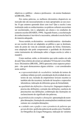 99
objetivos e o público – alunos e professores – do ensino fundamen-
tal(BRASIL,2003).
Em outras palavras, os melhores dicionários disponíveis no
mercado não são necessariamente os mais apropriados ao uso esco-
lar. O que estamos querendo dizer com isso? Que a escola é uma
instituição onde os conhecimentos e as práticas culturais necessitam
ser escolarizados, isto é, adaptados aos alunos e às condições do
contexto escolar (SOARES, 1999). Segundo Soares, a escolarização
de conhecimentos é inevitável e necessária, cabendo à escola fazê-la
de maneira adequada.
Nesse sentido, os dicionários – ou minidicionários – destinados
ao uso escolar devem ser adaptados ao público a que se destinam,
tanto do ponto de vista do conteúdo quanto da forma. Entretanto,
essa adaptação não pode comprometer a qualidade do dicionário
como instrumento de informação sobre a língua escrita (e sobre o
mundo!).
Como analisar, então, os dicionários que serão usados em sala
de aula? Que critérios deveriam ser adotados? O Guia de Livros Didá-
ticos: Dicionários (BRASIL, 2003) apresenta cinco aspectos princi-
pais – dos quais destacaremos alguns critérios – a ser considerados
nesta análise:
a representatividade do vocabulário: inclusão de termos do
cotidiano infanto-juvenil; consideração da diversidade de con-
textos de uso; inclusão de empréstimos lexicais recentes (e
também não tão recentes); inclusão de locuções e expressões
idiomáticas; indicação de diferentes graus de formalidade;
a qualidade das definições e ilustrações: linguagem simples e
precisa das definições; correção das definições; ausência de
preconceitos nas definições; colaboração das ilustrações no
esclarecimento do significado das palavras;
a pertinência dos exemplos e abonações: apresentação de exem-
plos/abonações; ilustração de construção(ões) sintática(s) mais
comuns nos exemplos/abonações;
o cuidado com a grafia e com a pronúncia de palavras que
geram dúvidas: grafia das palavras de acordo com oVocabulá-
rio Ortográfico da Língua Portuguesa; indicação de variantes
Ortografia na sala de aula0607finalgrafica.pmd 23/6/2009, 11:3499
 