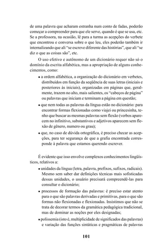 101
de uma palavra que acharam estranha num conto de fadas, poderão
começar a compreender para que ele serve, quando é que se usa, etc.
Se a professora, na ocasião, lê para a turma as acepções do verbete
que encontrou e conversa sobre o que leu, eles poderão também ir
internalizando que ali “se escreve diferente das histórias”, que ali “se
diz o que as coisas são”, etc.
O uso efetivo e autônomo de um dicionário requer não só o
domínio da escrita alfabética, mas a apropriação de alguns conhe-
cimentos, como:
a ordem alfabética, a organização do dicionário em verbetes,
distribuídos em função da seqüência de suas letras (iniciais e
posteriores às iniciais), organizadas em páginas que, geral-
mente, trazem no alto, mais salientes, os “cabeços de página”
ou palavras que iniciam e terminam a página em questão;
que nem todas as palavras da língua estão no dicionário: para
encontrar formas flexionadas como viajei ou princesinha, te-
nho que buscar as mesmas palavras sem flexão (verbos apare-
cem no infinitivo, substantivos e adjetivos aparecem sem fle-
xão de gênero, numero ou grau);
que, no caso de dúvida ortográfica, é preciso checar as acep-
ções, para ter segurança de que a grafia encontrada corres-
ponde à palavra que estamos querendo escrever.
É evidente que isso envolve complexos conhecimentos lingüís-
ticos, relativos a:
unidades da língua (letra, palavra, prefixos, sufixos, radicais).
Mesmo sem saber dar definições técnicas mais sofisticadas
dessas unidades, o usuário precisará compreendê-las para
consultar o dicionário;
processos de formação das palavras: é preciso estar atento
para o que são palavras derivadas e primitivas, para o que são
formas não flexionadas e flexionadas. Insistimos que não se
trata de decorar termos da gramática pedagógica tradicional,
mas de dominar as noções por eles designadas;
polissemia (isto é, multiplicidade de significados das palavras)
e variação das funções sintáticas e pragmáticas de palavras
Ortografia na sala de aula0607finalgrafica.pmd 23/6/2009, 11:34101
 