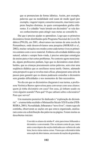 102
que se pronunciam de forma idêntica. Assim, por exemplo,
palavras que na modalidade oral soam de modo igual (por
exemplo, viagem/viajem; conserto/concerto, mas/mais) cum-
prem funções distintas, às quais correspondem grafias dife-
rentes. E o cidadão “mais letrado em dicionário” se vale des-
ses conhecimentos para atingir suas metas ao consultá-lo.
Daí que é preciso ajudar os aprendizes. Logo que os primeiros
dicionários foram distribuídos pelo Programa Nacional do Livro Di-
dático (PNLD), em 2001, observamos nas turmas de uma escola de
Pernambuco, onde desenvolvíamos uma pesquisa (MORAIS et al.,
2002), muitas variações nos modos como cada turma viveu os primei-
ros contatos com o novo material. Embora a diversidade didática seja
natural, salutar e sempre bem-vinda, é preciso antecipar estratégias
de ensino para evitar certos problemas. No contexto agora menciona-
do, alguns professores pediam, logo que os dicionários eram distri-
buídos, que as crianças procurassem certas palavras, sem criar uma
seqüência didática que as auxiliasse nessa tarefa. Outros, adotando
uma perspectiva que se revelou mais eficaz, planejaram uma série de
passos para garantir que os alunos pudessem consultar o dicionário
sem grandes dificuldades e nos momentos de fato necessários.
No dia em que os dicionários chegaram à sua turma, a profes-
sora Verônica Barros aproveitou para conversar com seus alunos:
quem já tinha dicionário em casa? Em casa, já tinham usado ou
visto alguém usando? Para quê? O que sabiam sobre o dicionário?
Para que servia?
Um momento posterior foi dedicado à “exploração do dicioná-
rio” – a turma tinha recebido o Miniaurélio Século XXI Escolar (FER-
REIRA, 2001). Na realidade, folhearam o “novo livro”, viram o que ele
continha, observaram as seções em que estava organizado, analisa-
ram como era a distribuição das palavras na página. Foram muitas as
descobertas iniciais:
Convidei os alunos de minha 4ª. série para irmos folheando o
dicionário e conversando. Eles se deram conta de que, tanto
antes como depois das seções dedicadas aos verbetes de cada
letra, havia várias outras coisas. Vimos que o dicionário tinha
umaseçãodeabreviaturas,umresumodenoçõesdegramática,
Ortografia na sala de aula0607finalgrafica.pmd 23/6/2009, 11:34102
 