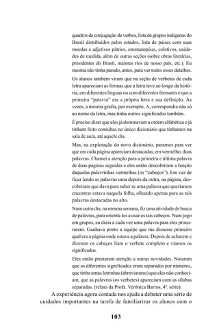 103
quadros de conjugação de verbos, lista de grupos indígenas do
Brasil distribuídos pelos estados, lista de países com suas
moedas e adjetivos pátrios, onomatopéias, coletivos, unida-
des de medida, além de outras seções (sobre obras literárias,
presidentes do Brasil, maiores rios de nosso país, etc.). Eu
mesma não tinha parado, antes, para ver todos esses detalhes.
Os alunos também viram que na seção de verbetes de cada
letra apareciam as formas que a letra teve ao longo da histó-
ria, em diferentes línguas ou com diferentes formatos e que a
primeira “palavra” era a própria letra e sua definição. Às
vezes, a mesma grafia, por exemplo, A, correspondia não só
ao nome da letra, mas tinha outros significados também.
É preciso dizer que eles já dominavam a ordem alfabética e já
tinham feito consultas no único dicionário que tínhamos na
sala de aula, até aquele dia.
Mas, na exploração do novo dicionário, paramos para ver
que em cada página apareciam destacadas, em vermelho, duas
palavras. Chamei a atenção para a primeira e última palavra
de duas páginas seguidas e eles então descobriram a função
daquelas palavrinhas vermelhas (os “cabeços”). Em vez de
ficar lendo as palavras uma depois da outra, na página, des-
cobriram que dava para saber se uma palavra que queríamos
encontrar estava naquela folha, olhando apenas para as tais
palavras destacadas no alto.
Num outro dia, na mesma semana, fiz uma atividade de busca
de palavras, para orientá-los a usar os tais cabeços. Num jogo
em grupos, eu dizia a cada vez uma palavra para eles procu-
rarem. Ganhava ponto a equipe que me dissesse primeiro
qual era a página onde estava a palavra. Depois de acharem e
dizerem os cabeços liam o verbete completo e víamos os
significados.
Eles então prestaram atenção a outras novidades. Notaram
que os diferentes significados eram separados por números,
que tinha umas letrinhas (abreviaturas) que eles não conheci-
am, que as palavras (os verbetes) apareciam com as sílabas
separadas. (relato da Profa. Verônica Barros, 4ª. série).
A experiência agora contada nos ajuda a debater uma série de
cuidados importantes na tarefa de familiarizar os alunos com o
Ortografia na sala de aula0607finalgrafica.pmd 23/6/2009, 11:34103
 