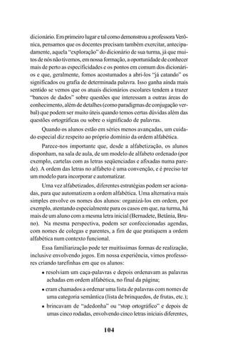 104
dicionário.EmprimeirolugaretalcomodemonstrouaprofessoraVerô-
nica, pensamos que os docentes precisam também exercitar, antecipa-
damente, aquela “exploração” do dicionário de sua turma, já que mui-
tos de nós não tivemos, em nossa formação, a oportunidade de conhecer
mais de perto as especificidades e os pontos em comum dos dicionári-
os e que, geralmente, fomos acostumados a abri-los “já catando” os
significados ou grafia de determinada palavra. Isso ganha ainda mais
sentido se vemos que os atuais dicionários escolares tendem a trazer
“bancos de dados” sobre questões que interessam a outras áreas do
conhecimento, além de detalhes (como paradigmas de conjugação ver-
bal) que podem ser muito úteis quando temos certas dúvidas além das
questões ortográficas ou sobre o significado de palavras.
Quando os alunos estão em séries menos avançadas, um cuida-
do especial diz respeito ao próprio domínio da ordem alfabética.
Parece-nos importante que, desde a alfabetização, os alunos
disponham, na sala de aula, de um modelo de alfabeto ordenado (por
exemplo, cartelas com as letras seqüenciadas e afixadas numa pare-
de). A ordem das letras no alfabeto é uma convenção, e é preciso ter
um modelo para incorporar e automatizar.
Uma vez alfabetizados, diferentes estratégias podem ser aciona-
das, para que automatizem a ordem alfabética. Uma alternativa mais
simples envolve os nomes dos alunos: organizá-los em ordem, por
exemplo, atentando especialmente para os casos em que, na turma, há
mais de um aluno com a mesma letra inicial (Bernadete, Betânia, Bru-
no). Na mesma perspectiva, podem ser confeccionadas agendas,
com nomes de colegas e parentes, a fim de que pratiquem a ordem
alfabética num contexto funcional.
Essa familiarização pode ter muitíssimas formas de realização,
inclusive envolvendo jogos. Em nossa experiência, vimos professo-
res criando tarefinhas em que os alunos:
resolviam um caça-palavras e depois ordenavam as palavras
achadas em ordem alfabética, no final da página;
eram chamados a ordenar uma lista de palavras com nomes de
uma categoria semântica (lista de brinquedos, de frutas, etc.);
brincavam de “adedonha” ou “stop ortográfico” e depois de
umas cinco rodadas, envolvendo cinco letras iniciais diferentes,
Ortografia na sala de aula0607finalgrafica.pmd 23/6/2009, 11:34104
 