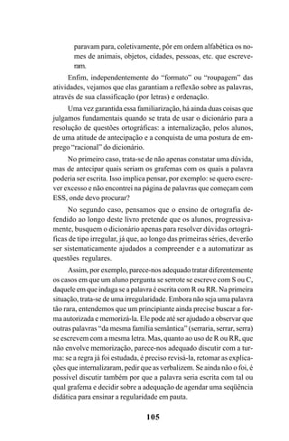 105
paravam para, coletivamente, pôr em ordem alfabética os no-
mes de animais, objetos, cidades, pessoas, etc. que escreve-
ram.
Enfim, independentemente do “formato” ou “roupagem” das
atividades, vejamos que elas garantiam a reflexão sobre as palavras,
através de sua classificação (por letras) e ordenação.
Uma vez garantida essa familiarização, há ainda duas coisas que
julgamos fundamentais quando se trata de usar o dicionário para a
resolução de questões ortográficas: a internalização, pelos alunos,
de uma atitude de antecipação e a conquista de uma postura de em-
prego “racional” do dicionário.
No primeiro caso, trata-se de não apenas constatar uma dúvida,
mas de antecipar quais seriam os grafemas com os quais a palavra
poderia ser escrita. Isso implica pensar, por exemplo: se quero escre-
ver excesso e não encontrei na página de palavras que começam com
ESS, onde devo procurar?
No segundo caso, pensamos que o ensino de ortografia de-
fendido ao longo deste livro pretende que os alunos, progressiva-
mente, busquem o dicionário apenas para resolver dúvidas ortográ-
ficas de tipo irregular, já que, ao longo das primeiras séries, deverão
ser sistematicamente ajudados a compreender e a automatizar as
questões regulares.
Assim, por exemplo, parece-nos adequado tratar diferentemente
os casos em que um aluno pergunta se serrote se escreve com S ou C,
daquele em que indaga se a palavra é escrita com R ou RR. Na primeira
situação, trata-se de uma irregularidade. Embora não seja uma palavra
tão rara, entendemos que um principiante ainda precise buscar a for-
ma autorizada e memorizá-la. Ele pode até ser ajudado a observar que
outras palavras “da mesma família semântica” (serraria, serrar, serra)
se escrevem com a mesma letra. Mas, quanto ao uso de R ou RR, que
não envolve memorização, parece-nos adequado discutir com a tur-
ma: se a regra já foi estudada, é preciso revisá-la, retomar as explica-
ções que internalizaram, pedir que as verbalizem. Se ainda não o foi, é
possível discutir também por que a palavra seria escrita com tal ou
qual grafema e decidir sobre a adequação de agendar uma seqüência
didática para ensinar a regularidade em pauta.
Ortografia na sala de aula0607finalgrafica.pmd 23/6/2009, 11:34105
 