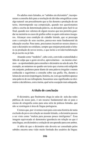 106
Os adultos mais letrados, os “sabidos em dicionário”, incorpo-
raram a consulta dele para a resolução de dúvidas ortográficas como
algo natural: um procedimento que se faz durante a produção de um
texto, interrompendo sua composição, quando nos questionamos
sobre a escrita de determinada palavra, ou deixando para fazê-lo ao
final, quando nos valemos de algum recurso que nos permitiu guar-
dar na memória os casos de grafias sobre os quais estávamos insegu-
ros. Alcançar essa condição de cidadão letrado, que se preocupa
com a correção de seus escritos, parece-nos meta fundamental da
educação escolar. Para tanto, precisamos incentivar nossos alunos a
usar o dicionário no cotidiano, sempre que estejam praticando a leitu-
ra ou produção de novos textos, o que inclui a revisão/reelaboração
do já escrito ou já lido.
Atuando como “modelos”, cabe a nós, com toda a naturalidade e
falta de culpa que o gesto envolve, aproveitarmos – ou mesmo criar-
mos – as oportunidades para consultar o dicionário na sala de aula. Por
exemplo, ao notarmos no quadro um texto que a turma está redigindo
em conjunto, podemos parar diante de uma palavra irregular e menos
conhecida e sugerirmos a consulta sobre sua grafia. Ou, durante a
leitura de um texto (reportagem, história, etc.) em que também aparece
uma palavra de uso infreqüente, buscarmos seus significados no dici-
onário e decidirmos, com a turma, qual seria a acepção mais adequada.
A título de conclusão
O dicionário, que finalmente chega às salas de aula das redes
públicas de nosso país, é um recurso fundamental não só para o
ensino de ortografia como para uma série de práticas letradas, que
não se restringem à área de língua portuguesa.
Cremos que, por vivermos num país com uma história de tanta
exclusão do povo em relação ao mundo letrado, o dicionário passou
a ser visto como “muleta para pessoas pouco inteligentes”. Essa
imagem equivocada só demonstra ignorância em relação ao que é
uma língua, um dicionário e a relação de um aprendiz para com ambos.
A idéia de que o dicionário não deveria ser consultado pelos
sabidos encerra uma visão muito limitada dos usuários da língua:
Ortografia na sala de aula0607finalgrafica.pmd 23/6/2009, 11:34106
 