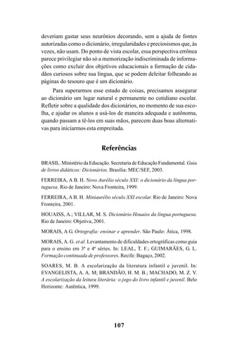 107
deveriam gastar seus neurônios decorando, sem a ajuda de fontes
autorizadas como o dicionário, irregularidades e preciosismos que, às
vezes, não usam. Do ponto de vista escolar, essa perspectiva errônea
parece privilegiar não só a memorização indiscriminada de informa-
ções como excluir dos objetivos educacionais a formação de cida-
dãos curiosos sobre sua língua, que se podem deleitar folheando as
páginas do tesouro que é um dicionário.
Para superarmos esse estado de coisas, precisamos assegurar
ao dicionário um lugar natural e permanente no cotidiano escolar.
Refletir sobre a qualidade dos dicionários, no momento de sua esco-
lha, e ajudar os alunos a usá-los de maneira adequada e autônoma,
quando passam a tê-los em suas mãos, parecem duas boas alternati-
vas para iniciarmos esta empreitada.
Referências
BRASIL. Ministério da Educação. Secretaria de Educação Fundamental. Guia
de livros didáticos: Dicionários. Brasília: MEC/SEF, 2003.
FERREIRA, A B. H. Novo Aurélio século XXI: o dicionário da língua por-
tuguesa. Rio de Janeiro: Nova Fronteira, 1999.
FERREIRA, A B. H. Miniaurélio século XXI escolar. Rio de Janeiro: Nova
Fronteira, 2001.
HOUAISS, A.; VILLAR, M. S. Dicionário Houaiss da língua portuguesa.
Rio de Janeiro: Objetiva, 2001.
MORAIS, A G. Ortografia: ensinar e aprender. São Paulo: Ática, 1998.
MORAIS, A. G. et al. Levantamento de dificuldades ortográficas como guia
para o ensino em 3ª e 4ª séries. In: LEAL, T. F.; GUIMARÃES, G. L.
Formação continuada de professores. Recife: Bagaço, 2002.
SOARES, M. B. A escolarização da literatura infantil e juvenil. In:
EVANGELISTA, A. A. M; BRANDÃO, H. M. B.; MACHADO, M. Z. V.
A escolarização da leitura literária: o jogo do livro infantil e juvenil. Belo
Horizonte: Autêntica, 1999.
Ortografia na sala de aula0607finalgrafica.pmd 23/6/2009, 11:34107
 