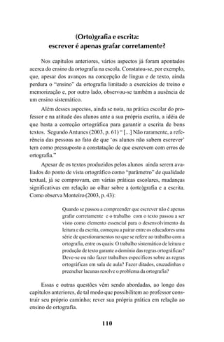110
(Orto)grafia e escrita:
escrever é apenas grafar corretamente?
Nos capítulos anteriores, vários aspectos já foram apontados
acerca do ensino da ortografia na escola. Constatou-se, por exemplo,
que, apesar dos avanços na concepção de língua e de texto, ainda
perdura o “ensino” da ortografia limitado a exercícios de treino e
memorização e, por outro lado, observou-se também a ausência de
um ensino sistemático.
Além desses aspectos, ainda se nota, na prática escolar do pro-
fessor e na atitude dos alunos ante a sua própria escrita, a idéia de
que basta a correção ortográfica para garantir a escrita de bons
textos. SegundoAntunes (2003, p. 61) “ [...] Não raramente, a refe-
rência das pessoas ao fato de que ‘os alunos não sabem escrever’
tem como pressuposto a constatação de que escrevem com erros de
ortografia.”
Apesar de os textos produzidos pelos alunos ainda serem ava-
liados do ponto de vista ortográfico como “parâmetro” de qualidade
textual, já se comprovam, em várias práticas escolares, mudanças
significativas em relação ao olhar sobre a (orto)grafia e a escrita.
Como observa Monteiro (2003, p. 43):
Quando se passou a compreender que escrever não é apenas
grafar corretamente e o trabalho com o texto passou a ser
visto como elemento essencial para o desenvolvimento da
leitura e da escrita, começou a pairar entre os educadores uma
série de questionamentos no que se refere ao trabalho com a
ortografia, entre os quais: O trabalho sistemático de leitura e
produção de texto garante o domínio das regras ortográficas?
Deve-se ou não fazer trabalhos específicos sobre as regras
ortográficas em sala de aula? Fazer ditados, cruzadinhas e
preencher lacunas resolve o problema da ortografia?
Essas e outras questões vêm sendo abordadas, ao longo dos
capítulos anteriores, de tal modo que possibilitem ao professor cons-
truir seu próprio caminho; rever sua própria prática em relação ao
ensino de ortografia.
Ortografia na sala de aula0607finalgrafica.pmd 23/6/2009, 11:34110
 