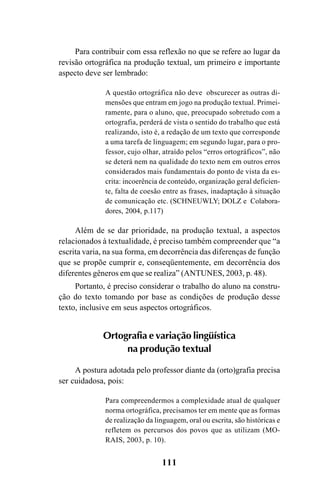 111
Para contribuir com essa reflexão no que se refere ao lugar da
revisão ortográfica na produção textual, um primeiro e importante
aspecto deve ser lembrado:
A questão ortográfica não deve obscurecer as outras di-
mensões que entram em jogo na produção textual. Primei-
ramente, para o aluno, que, preocupado sobretudo com a
ortografia, perderá de vista o sentido do trabalho que está
realizando, isto é, a redação de um texto que corresponde
a uma tarefa de linguagem; em segundo lugar, para o pro-
fessor, cujo olhar, atraído pelos “erros ortográficos”, não
se deterá nem na qualidade do texto nem em outros erros
considerados mais fundamentais do ponto de vista da es-
crita: incoerência de conteúdo, organização geral deficien-
te, falta de coesão entre as frases, inadaptação à situação
de comunicação etc. (SCHNEUWLY; DOLZ e Colabora-
dores, 2004, p.117)
Além de se dar prioridade, na produção textual, a aspectos
relacionados à textualidade, é preciso também compreender que “a
escrita varia, na sua forma, em decorrência das diferenças de função
que se propõe cumprir e, conseqüentemente, em decorrência dos
diferentes gêneros em que se realiza” (ANTUNES, 2003, p. 48).
Portanto, é preciso considerar o trabalho do aluno na constru-
ção do texto tomando por base as condições de produção desse
texto, inclusive em seus aspectos ortográficos.
Ortografia e variação lingüística
na produção textual
A postura adotada pelo professor diante da (orto)grafia precisa
ser cuidadosa, pois:
Para compreendermos a complexidade atual de qualquer
norma ortográfica, precisamos ter em mente que as formas
de realização da linguagem, oral ou escrita, são históricas e
refletem os percursos dos povos que as utilizam (MO-
RAIS, 2003, p. 10).
Ortografia na sala de aula0607finalgrafica.pmd 23/6/2009, 11:34111
 