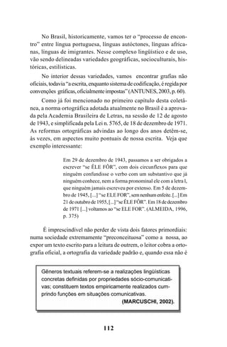 112
No Brasil, historicamente, vamos ter o “processo de encon-
tro” entre língua portuguesa, línguas autóctones, línguas africa-
nas, línguas de imigrantes. Nesse complexo lingüístico e de uso,
vão sendo delineadas variedades geográficas, socioculturais, his-
tóricas, estilísticas.
No interior dessas variedades, vamos encontrar grafias não
oficiais,todavia“aescrita,enquantosistemadecodificação,éregidapor
convenções gráficas,oficialmenteimpostas”(ANTUNES,2003,p. 60).
Como já foi mencionado no primeiro capítulo desta coletâ-
nea, a norma ortográfica adotada atualmente no Brasil é a aprova-
da pela Academia Brasileira de Letras, na sessão de 12 de agosto
de 1943, e simplificada pela Lei n. 5765, de 18 de dezembro de 1971.
As reformas ortográficas advindas ao longo dos anos detêm-se,
às vezes, em aspectos muito pontuais de nossa escrita. Veja que
exemplo interessante:
Em 29 de dezembro de 1943, passamos a ser obrigados a
escrever “se ÊLE FÔR”, com dois circunflexos para que
ninguém confundisse o verbo com um substantivo que já
ninguém conhece, nem a forma pronominal ele com a letra l,
que ninguém jamais escreveu por extenso. Em 5 de dezem-
bro de 1945, [...] “se ELE FOR”,semnenhumenfeite.[...]Em
21deoutubrode1955,[...]“seÊLEFÔR”.Em18dedezembro
de 1971 [...] voltamos ao “se ELE FOR”. (ALMEIDA, 1996,
p. 375)
É imprescindível não perder de vista dois fatores primordiais:
numa sociedade extremamente “preconceituosa” como a nossa, ao
expor um texto escrito para a leitura de outrem, o leitor cobra a orto-
grafia oficial, a ortografia da variedade padrão e, quando essa não é
Ortografia na sala de aula0607finalgrafica.pmd 23/6/2009, 11:34112
 