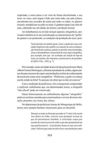 113
respeitada, o autor passa a ser visto de forma discriminada, e seu
texto, às vezes, nem sequer é lido; por outro lado, em cada cultura,
encontramo-nos cercados de textos por todos os lados: os gêneros
textuais multiplicam-se cada vez mais. E ganham espaço nas salas de
aula, sobretudo nas atividades de leitura e produção textual.
Ao trabalharmos na revisão textual aspectos ortográficos, pre-
cisamos também levar em consideração as características de “grafia”
do gênero a ser produzido, as condições de produção do texto, pois:
Tanto decisões de âmbito geral, como a opção por uma vari-
edade lingüística não-padrão ou a adoção de uma configura-
ção formal não canônica, quanto as decisões mais localizadas,
como a desobediência intencional de uma regra ortográfica,
por exemplo, têm que ser avaliadas em função do tipo de
texto, do suporte, das intenções comunicativas do produtor.
(COSTA VAL, 1992, p. 7)
Por exemplo, numa atividade desenvolvida pela professora Maria
AlbanirGomesDomingues, referenteàproduçãodecordéis,algunsalu-
nos ficaram receosos de expor suas produções na feira de conhecimento
da escola por conter erros ortográficos: “Professora, a gente vai colocar
escrito errado na feira? As pessoas vão dizer que eu não sei escrever.”
Com a mediação da professora, eles conseguiram compreender
e explicitar verbalmente que, em determinados textos, a ortografia
“não oficial” pode ser conservada.
Situar historicamente ou culturalmente algumas “ortografias”
pode ser um bom caminho para contextualizar e revisar diversas situ-
ações presentes nos textos dos alunos.
No depoimento da professora Jeanne deAlbuquerque de Mello,
temos uma situação bastante interessante para ser discutida:
Durante as aulas no bimestre passado na 7ª série Ada escola
Ana Maria no Cabo, solicitei uma produção textual no
que fui prontamente atendida. A solicitação surgiu por
ocasião de conversa em sala sobre o que eles gostariam de ser
(que profissionais?). As profissões foram as mais diversifi-
cadas. Solicitei que cada um deles lesse suas produções antes
Ortografia na sala de aula0607finalgrafica.pmd 23/6/2009, 11:34113
 