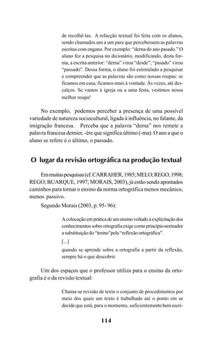114
de recolhê-las. A refacção textual foi feita com os alunos,
sendo chamados um a um para que percebessem as palavras
escritas com engano. Por exemplo: “derna do ano pasado.” O
aluno fez a pesquisa no dicionário, modificando, desta for-
ma, a escrita anterior: “derna” virou “desde”; “pasado” virou
“passado”. Dessa forma, o aluno foi estimulado a pesquisar
e compreender que as palavras são como nossas roupas: se
ficamos em casa, ficamos mais à vontade. Às vezes, até des-
calços. Se vamos à igreja ou a uma festa, vestimos nossa
melhor roupa!
No exemplo, podemos perceber a presença de uma possível
variedade de natureza sociocultural, ligada à influência, no falante, da
imigração francesa. Perceba que a palavra “derna” nos remete a
palavra francesa dernier, -ère que significa último (-ma). O ano a que o
aluno se refere é o último, o passado.
O lugar da revisão ortográfica na produção textual
Emmuitaspesquisas(cf.CARRAHER,1985;MELO;REGO,1998;
REGO; BUARQUE, 1997; MORAIS, 2003), já estão sendo apontados
caminhos para tornar o ensino da norma ortográfica menos mecânico,
menos passivo.
Segundo Morais (2003, p. 95- 96):
Acolocaçãoempráticadeumensinovoltadoàexplicitaçãodos
conhecimentossobreortografiaexigecomoprincípionorteador
asubstituiçãodo “treino”pela“reflexãoortográfica”.
[...]
quando se aprende sobre a ortografia a partir da reflexão,
sempre há o que descobrir.
Um dos espaços que o professor utiliza para o ensino da orto-
grafia é o da revisão textual:
Chama-se revisão de texto o conjunto de procedimentos por
meio dos quais um texto é trabalhado até o ponto em se
decide que está, para o momento, suficientemente bem escri-
Ortografia na sala de aula0607finalgrafica.pmd 23/6/2009, 11:34114
 