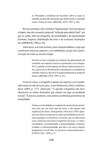 115
to. Pressupõe a existência de rascunhos sobre os quais se
trabalha, produzindo alterações que afetem tanto o conteúdo
como a forma do texto. (BRASIL, PCN, 1997, p. 80)
Revisar, portanto, não se limita à “higienização” do texto (passar
a limpo), mas deve assumir caráter de “refacção para edição final”, em
que se cuida, além da ortografia, da textualidade e da apresentação
(formato, limpeza, distribuição do texto e de eventuais ilustrações
etc.) (MORAIS, 1999, p. 34).
Além disso, a revisão textual, como situação didática, exige que
o professor selecione aspectos a ser trabalhados, já que não é possí-
vel tratar de todos ao mesmo tempo:
Ou bem se foca a atenção na coerência da apresentação do
conteúdo, nos aspectos coesivos e pontuação, ou na ortogra-
fia. E, quando se toma apenas um desses aspectos para revi-
sar, é possível, ao fim da tarefa, sistematizar os resultados do
trabalho coletivo e devolvê-lo organizadamente ao grupo de
alunos. (BRASIL, PCN, 1997, p. 81)
Como já vimos, a ortografia é apenas um aspecto a ser conside-
rado numa revisão de texto, pois, como Schneuwly, Dolz e colabora-
dores (2004, p. 117) observam: “A questão ortográfica não deve
obscurecer as outras dimensões que entram em jogo na produção
textual.” É preciso, portanto, estar atento a problemas prioritários da
textualidade:
Chama-se textualidade ao conjunto de características que fa-
zem com que um texto seja um texto, e não apenas uma
seqüência de frases. Beaugrande e Dressler (1983) apon-
tam sete fatores responsáveis pela textualidade de um dis-
curso qualquer: a coerência e a coesão, que se relacionam
com o material conceitual e lingüístico do texto, e a inten-
cionalidade, a aceitabilidade, a situacionalidade, a informa-
tividade e a intertextualidade, que têm a ver com os fatores
pragmáticos envolvidos no processo sociocomunicativo.
(COSTA VAL, 1994, p. 5)
Ortografia na sala de aula0607finalgrafica.pmd 23/6/2009, 11:34115
 
