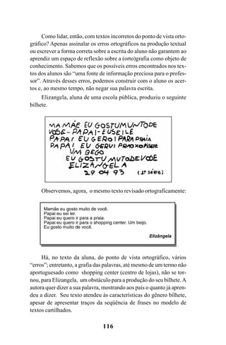 116
Como lidar, então, com textos incorretos do ponto de vista orto-
gráfico? Apenas assinalar os erros ortográficos na produção textual
ou escrever a forma correta sobre a escrita do aluno não garantem ao
aprendiz um espaço de reflexão sobre a (orto)grafia como objeto de
conhecimento. Sabemos que os possíveis erros encontrados nos tex-
tos dos alunos são “uma fonte de informação preciosa para o profes-
sor”. Através desses erros, podemos construir com o aluno os acer-
tos e, ao mesmo tempo, não negar sua palavra escrita.
Elizangela, aluna de uma escola pública, produziu o seguinte
bilhete.
Observemos, agora, o mesmo texto revisado ortograficamente:
Há, no texto da aluna, do ponto de vista ortográfico, vários
“erros”; entretanto, a grafia das palavras, até mesmo de um termo não
aportuguesado como shopping center (centro de lojas), não se tor-
nou, para Elizangela, um obstáculo para a produção do seu bilhete.A
autora quer dizer a sua palavra, mostrando aos pais o quanto já apren-
deu a dizer. Seu texto atendeu às características do gênero bilhete,
apesar de apresentar traços da seqüência de frases no modelo de
textos cartilhados.
Ortografia na sala de aula0607finalgrafica.pmd 23/6/2009, 11:34116
 