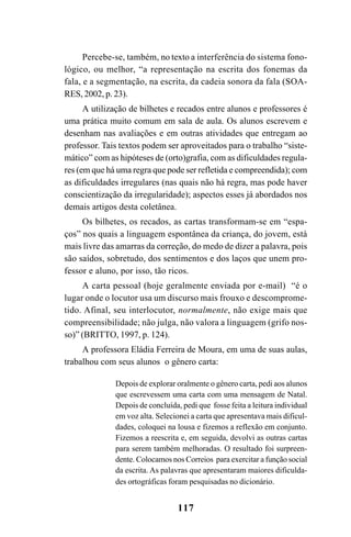 117
Percebe-se, também, no texto a interferência do sistema fono-
lógico, ou melhor, “a representação na escrita dos fonemas da
fala, e a segmentação, na escrita, da cadeia sonora da fala (SOA-
RES, 2002, p. 23).
A utilização de bilhetes e recados entre alunos e professores é
uma prática muito comum em sala de aula. Os alunos escrevem e
desenham nas avaliações e em outras atividades que entregam ao
professor. Tais textos podem ser aproveitados para o trabalho “siste-
mático” com as hipóteses de (orto)grafia, com as dificuldades regula-
res (em que há uma regra que pode ser refletida e compreendida); com
as dificuldades irregulares (nas quais não há regra, mas pode haver
conscientização da irregularidade); aspectos esses já abordados nos
demais artigos desta coletânea.
Os bilhetes, os recados, as cartas transformam-se em “espa-
ços” nos quais a linguagem espontânea da criança, do jovem, está
mais livre das amarras da correção, do medo de dizer a palavra, pois
são saídos, sobretudo, dos sentimentos e dos laços que unem pro-
fessor e aluno, por isso, tão ricos.
A carta pessoal (hoje geralmente enviada por e-mail) “é o
lugar onde o locutor usa um discurso mais frouxo e descomprome-
tido. Afinal, seu interlocutor, normalmente, não exige mais que
compreensibilidade; não julga, não valora a linguagem (grifo nos-
so)” (BRITTO, 1997, p. 124).
A professora Eládia Ferreira de Moura, em uma de suas aulas,
trabalhou com seus alunos o gênero carta:
Depois de explorar oralmente o gênero carta, pedi aos alunos
que escrevessem uma carta com uma mensagem de Natal.
Depois de concluída, pedi que fosse feita a leitura individual
em voz alta. Selecionei a carta que apresentava mais dificul-
dades, coloquei na lousa e fizemos a reflexão em conjunto.
Fizemos a reescrita e, em seguida, devolvi as outras cartas
para serem também melhoradas. O resultado foi surpreen-
dente. Colocamos nos Correios para exercitar a função social
da escrita. As palavras que apresentaram maiores dificulda-
des ortográficas foram pesquisadas no dicionário.
Ortografia na sala de aula0607finalgrafica.pmd 23/6/2009, 11:34117
 