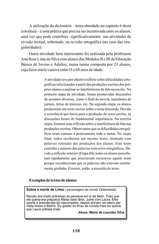 118
A utilização do dicionário – tema abordado no capítulo 6 desta
coletânea – é uma prática que precisa ser incentivada entre os alunos,
uma vez que pode contribuir significativamente nas atividades de
revisão textual, sobretudo, na revisão ortográfica (no caso das irre-
gularidades).
Outra atividade bem interessante foi realizada pela professora
Ana Rosa Lima da Silva com alunos dos Módulos II e III da Educação
Básica de Jovens e Adultos, numa turma composta por 23 alunos,
cuja faixa etária variava entre15 e 68 anos de idade:
A atividade teve por objetivo refletir sobre dificuldades orto-
gráficas selecionadas a partir das produções escritas dos pró-
prios alunos e analisar as interferências da fala na escrita. Na
primeira etapa da atividade, foram promovidas discussões
de assuntos diversos, como o final da novela, manchetes de
jornais, letras de músicas, etc. Na segunda etapa, os alunos
produziram um texto escrito sobre o tema discutido. Devido
a resistência que havia para a produção do texto escrito, as
discussões foram de fundamental importância. Na terceira
etapa, fizemos uma reflexão sobre a interferência da fala nas
produções escritas. Observamos que as dificuldades ortográ-
ficas eram comuns a praticamente toda a turma. Na etapa
final, todos receberam um mesmo texto, montado com
palavras retiradas das produções dos alunos. Esse texto
continha a maioria das palavras com erros ortográficos. De-
vido a reflexão anterior (Etapa III), todos os alunos percebe-
ram rapidamente que precisavam reescrever aquele texto
porque reconheceram que as palavras não estavam correta-
mente grafadas. Fizeram, então, a reescrita do texto.
Exemplosdetextosdealunos
Ortografia na sala de aula0607finalgrafica.pmd 23/6/2009, 11:34118
 