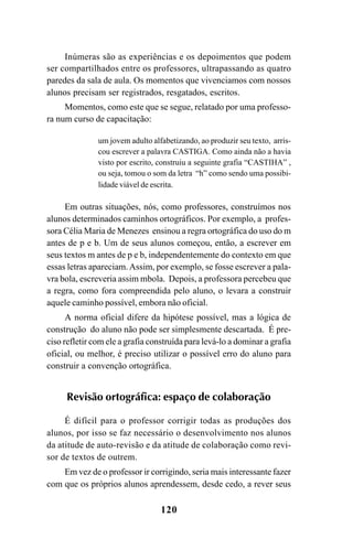 120
Inúmeras são as experiências e os depoimentos que podem
ser compartilhados entre os professores, ultrapassando as quatro
paredes da sala de aula. Os momentos que vivenciamos com nossos
alunos precisam ser registrados, resgatados, escritos.
Momentos, como este que se segue, relatado por uma professo-
ra num curso de capacitação:
um jovem adulto alfabetizando, ao produzir seu texto, arris-
cou escrever a palavra CASTIGA. Como ainda não a havia
visto por escrito, construiu a seguinte grafia “CASTIHA” ,
ou seja, tomou o som da letra “h” como sendo uma possibi-
lidade viável de escrita.
Em outras situações, nós, como professores, construímos nos
alunos determinados caminhos ortográficos. Por exemplo, a profes-
sora Célia Maria de Menezes ensinou a regra ortográfica do uso do m
antes de p e b. Um de seus alunos começou, então, a escrever em
seus textos m antes de p e b, independentemente do contexto em que
essas letras apareciam.Assim, por exemplo, se fosse escrever a pala-
vra bola, escreveria assim mbola. Depois, a professora percebeu que
a regra, como fora compreendida pelo aluno, o levara a construir
aquele caminho possível, embora não oficial.
A norma oficial difere da hipótese possível, mas a lógica de
construção do aluno não pode ser simplesmente descartada. É pre-
ciso refletir com ele a grafia construída para levá-lo a dominar a grafia
oficial, ou melhor, é preciso utilizar o possível erro do aluno para
construir a convenção ortográfica.
Revisão ortográfica: espaço de colaboração
É difícil para o professor corrigir todas as produções dos
alunos, por isso se faz necessário o desenvolvimento nos alunos
da atitude de auto-revisão e da atitude de colaboração como revi-
sor de textos de outrem.
Em vez de o professor ir corrigindo, seria mais interessante fazer
com que os próprios alunos aprendessem, desde cedo, a rever seus
Ortografia na sala de aula0607finalgrafica.pmd 23/6/2009, 11:34120
 