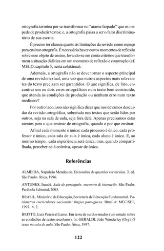 122
ortografia termina por se transformar no “arame farpado” que os im-
pede de produzir textos; e, a ortografia passa a ser o fator discrimina-
tório de sua escrita.
É preciso ter clareza quanto às limitações da revisão como espaço
paraensinarortografia.Énecessáriohaveroutrosmomentosdereflexão
sobre esse objeto de ensino, levando-se em conta critérios que transfor-
mem a situação didática em um momento de reflexão e construção (cf.
MELO, capítulo 5, nesta coletânea).
Ademais, a ortografia não se deve tornar o aspecto principal
de uma revisão textual, uma vez que outros aspectos mais relevan-
tes do texto precisam ser garantidos. O que significa, de fato, en-
contrar um ou dois erros ortográficos num texto bem construído,
que atenda às condições de produção ou nenhum erro num texto
medíocre?
Por outro lado, isso não significa dizer que nos devamos descui-
dar da revisão ortográfica, sobretudo nos textos que serão lidos por
outros, seja na sala de aula, seja fora dela. Apenas precisamos estar
atentos para o que ensinar de ortografia, quando e por que ensinar.
Afinal cada momento é único; cada processo é único, cada pro-
fessor é único, cada sala de aula é única, cada aluno é único. E, ao
mesmo tempo, cada experiência será única, mas, quando comparti-
lhada, perceber-se-á coletiva, apesar de única.
Referências
ALMEIDA, Napoleão Mendes de. Dicionário de questões vernáculas. 3. ed.
São Paulo: Ática, 1996.
ANTUNES, Irandé. Aula de português: encontro & interação. São Paulo:
Parábola Editorial, 2003.
BRASIL. Ministério da Educação, Secretaria de Educação Fundamental. Pa-
râmetros curriculares nacionais: língua portuguesa. Brasília: MEC/SEF,
1997. v. 2.
BRITTO, Luiz Percival Leme. Em terra de surdos-mudos (um estudo sobre
as condições de textos escolares). In: GERALDI, João Wanderley (Org). O
texto na sala de aula. São Paulo: Ática, 1997.
Ortografia na sala de aula0607finalgrafica.pmd 23/6/2009, 11:34122
 