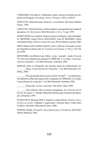 123
CARRAHER, Terezinha N. Explorações sobre o desenvolvimento da orto-
grafia em Português. Psicologia: teoria e Pesquisa, 1985, p. 269-85.
COSTA VAL, Maria da Graça. Redação e textualidade. São Paulo: Martins
Fontes, 1994.
COSTAVAL, Maria da Graça.Avaliar redações: uma questão mais ampla do
que parece. In: Dois pontos. Belo Horizonte, v. II, n. 13, ago. 1992.
MARCUSCHI, LuizAntônio. Gêneros textuais: definição e funcionalidade.
In: DIONISIO, Angela Paiva; MACHADO, Anna R; BEZERRA, Maria
Auxiliadora (Org.). Gêneros textuais & ensino. Rio de Janeiro: Lucerna, 2002.
MELO, Kátia Leal R. de Melo; REGO, Lúcia L. Browne. Inovando o ensino
da ortografia na sala de aula. In: Cadernos de Pesquisa, n. 105, p. 110-134,
nov.1998.
MONTEIRO, Ana Márcia Luna. Sebra – ssono – pessado – asado. O uso do
“S” sob a ótica daquele que aprende In: MORAIS, A. G. (Org.). O aprendi-
zado da ortografia. 3. ed. Belo Horizonte: Autêntica, 2003.
MORAIS, Artur G. Ortografia: este peculiar objeto de conhecimento. In:
_______. (Org.). O aprendizado da ortografia. 3. ed. Belo Horizonte: Au-
têntica, 2003.
_______. “Por que gozado não se escreve com U no final?” – os conhecimen-
tos explícitos verbais da criança sobre a ortografia. In: MORAIS,A. G. (Org.)
O aprendizado da ortografia. 3. ed. Belo Horizonte: Autêntica, 2003.
_______. Ortografia: ensinar e aprender. São Paulo: Ática, 2003.
_______. Uma reflexão sobre as normas ortográficas. In: Cadernos da TV
Escola. Português 2 – Brasília: Ministério da Educação, Secretaria de Educa-
ção a Distância, 1999.
SCHNEUWLY, Bernard; DOLZ, Joaquim e colaboradores. Gêneros orais e
escritos na escola. Tradução e organização e Roxane Rojo e Glaís Sales
Cordeiro. São Paulo: Mercado de Letras, 2004.
SOARES, Magda. Português: uma proposta para o letramento. São Paulo:
Editora Moderna, 2002.
Ortografia na sala de aula0607finalgrafica.pmd 23/6/2009, 11:34123
 