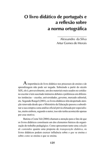125
Aimportância do livro didático nos processos de ensino e de
aprendizagem não pode ser negada. Sobretudo a partir do século
XIX, ele é, provavelmente, um dos materiais mais usados no cotidia-
no escolar e tem suscitado inúmeros debates e polêmicas em diferen-
tes instâncias – escolas, universidades, governo, mercado editorial,
etc. Segundo Rangel (2001), os livros didáticos têm despertado aten-
ção renovada desde que o Ministério da Educação passou a subordi-
nar a sua compra a uma análise oficial prévia efetuada por especialis-
tas, muito embora, segundo o autor, isso não tenha acontecido apenas
por esse motivo.
Batista e Costa Val (2004) chamam a atenção para o fato de que
os livros didáticos constituem um dos elementos básicos da organi-
zação do trabalho pedagógico. Como apresentam tanto uma seleção
de conteúdos quanto uma proposta de transposição didática, os
livros didáticos podem exercer influência sobre o que se ensina e
sobre como se ensina o que se ensina.
O livro didático de português e
a reflexão sobre
a norma ortográfica
Alexsandro da Silva
Artur Gomes de Morais
Ortografia na sala de aula0607finalgrafica.pmd 23/6/2009, 11:34125
 