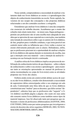 126
Nesse sentido, compreendemos a necessidade de analisar o tra-
tamento dado nos livros didáticos ao ensino e à aprendizagem dos
objetos de conhecimento transmitidos na escola. Neste capítulo, ha-
veremos de nos ocupar das concepções e das propostas didáticas
relacionadas a um dos conteúdos escolares: a ortografia.
Entendemos que analisar livros didáticos é uma das competên-
cias essenciais do trabalho docente. Acreditamos que o exame das
coleções mais atuais numa área – no nosso caso, língua portuguesa –
permite aos professores não só uma escolha mais adequada de uma
obra que se aproxime de suas expectativas e convicções, mas também
uma tomada de consciência sobre o que os autores do livro didático,
de fato, propõem para o trabalho cotidiano, o que torna possível um
controle maior sobre as influências que o livro venha a exercer no
ensino efetivamente praticado com os alunos. Defendemos, enfim,
que os professores precisam ter a oportunidade de analisar coleções
de livros didáticos não apenas durante os momentos de escolha, mas
que a interação com esse material – com a intenção de analisá-lo –
aconteça em sua formação inicial e continuada.
A análise crítica de livros didáticos implica um processo de mo-
bilização do conhecimento teórico de que dispomos – sobre o objeto
de conhecimento e sobre o seu ensino e aprendizagem – para exami-
nar tanto as orientações apresentadas no manual do professor (e
outras recomendações no corpo do livro-texto) como as atividades
propostas nos livros dos alunos.
Embora ainda exista um controvertido debate acerca de usar-
se ou não livros didáticos, estudos têm demonstrado a necessidade
de superarmos idéias estereotipadas sobre o seu emprego em sala
de aula. Contrariando uma falsa idéia de que os livros didáticos
constituiriam uma “muleta” para os docentes, que deles seriam “de-
pendentes”, sabemos hoje que os professores não “seguem” o li-
vro didático escolhido página a página: eles usam em suas aulas
não somente outros livros didáticos como também outros tipos de
material impresso. Isso foi observado tanto por pesquisas que en-
focaram o ensino de professores alfabetizadores (SANTOS, 2004;
COUTINHO, 2004) como por outras pesquisas que investigaram o
ensino de docentes das séries seguintes (MORAIS, 2002; NUNES-
MACEDO;MORTIMER;GREEN,2004).
Ortografia na sala de aula0607finalgrafica.pmd 23/6/2009, 11:34126
 
