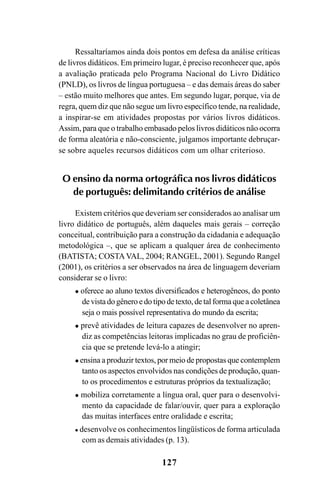 127
Ressaltaríamos ainda dois pontos em defesa da análise críticas
de livros didáticos. Em primeiro lugar, é preciso reconhecer que, após
a avaliação praticada pelo Programa Nacional do Livro Didático
(PNLD), os livros de língua portuguesa – e das demais áreas do saber
– estão muito melhores que antes. Em segundo lugar, porque, via de
regra, quem diz que não segue um livro específico tende, na realidade,
a inspirar-se em atividades propostas por vários livros didáticos.
Assim, para que o trabalho embasado pelos livros didáticos não ocorra
de forma aleatória e não-consciente, julgamos importante debruçar-
se sobre aqueles recursos didáticos com um olhar criterioso.
O ensino da norma ortográfica nos livros didáticos
de português: delimitando critérios de análise
Existem critérios que deveriam ser considerados ao analisar um
livro didático de português, além daqueles mais gerais – correção
conceitual, contribuição para a construção da cidadania e adequação
metodológica –, que se aplicam a qualquer área de conhecimento
(BATISTA; COSTAVAL, 2004; RANGEL, 2001). Segundo Rangel
(2001), os critérios a ser observados na área de linguagem deveriam
considerar se o livro:
oferece ao aluno textos diversificados e heterogêneos, do ponto
devistadogêneroedotipodetexto,detalformaqueacoletânea
seja o mais possível representativa do mundo da escrita;
prevê atividades de leitura capazes de desenvolver no apren-
diz as competências leitoras implicadas no grau de proficiên-
cia que se pretende levá-lo a atingir;
ensina a produzir textos, por meio de propostas que contemplem
tanto os aspectos envolvidos nas condições de produção, quan-
to os procedimentos e estruturas próprios da textualização;
mobiliza corretamente a língua oral, quer para o desenvolvi-
mento da capacidade de falar/ouvir, quer para a exploração
das muitas interfaces entre oralidade e escrita;
desenvolve os conhecimentos lingüísticos de forma articulada
com as demais atividades (p. 13).
Ortografia na sala de aula0607finalgrafica.pmd 23/6/2009, 11:34127
 