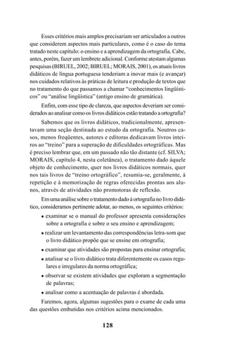 128
Esses critérios mais amplos precisariam ser articulados a outros
que considerem aspectos mais particulares, como é o caso do tema
tratado neste capítulo: o ensino e a aprendizagem da ortografia. Cabe,
antes, porém, fazer um lembrete adicional. Conforme atestam algumas
pesquisas (BIRUEL, 2002; BIRUEL; MORAIS, 2001), os atuais livros
didáticos de língua portuguesa tenderiam a inovar mais (e avançar)
nos cuidados relativos às práticas de leitura e produção de textos que
no tratamento do que passamos a chamar “conhecimentos lingüísti-
cos” ou “análise lingüística” (antigo ensino de gramática).
Enfim, com esse tipo de clareza, que aspectos deveriam ser consi-
derados ao analisar como os livros didáticos estão tratando a ortografia?
Sabemos que os livros didáticos, tradicionalmente, apresen-
tavam uma seção destinada ao estudo da ortografia. Noutros ca-
sos, menos freqüentes, autores e editoras dedicavam livros intei-
ros ao “treino” para a superação de dificuldades ortográficas. Mas
é preciso lembrar que, em um passado não tão distante (cf. SILVA;
MORAIS, capítulo 4, nesta coletânea), o tratamento dado àquele
objeto de conhecimento, quer nos livros didáticos normais, quer
nos tais livros de “treino ortográfico”, resumia-se, geralmente, à
repetição e à memorização de regras oferecidas prontas aos alu-
nos, através de atividades não promotoras de reflexão.
Em uma análise sobre o tratamento dado à ortografia no livro didá-
tico, consideramos pertinente adotar, ao menos, os seguintes critérios:
examinar se o manual do professor apresenta considerações
sobre a ortografia e sobre o seu ensino e aprendizagem;
realizar um levantamento das correspondências letra-som que
o livro didático propõe que se ensine em ortografia;
examinar que atividades são propostas para ensinar ortografia;
analisar se o livro didático trata diferentemente os casos regu-
lares e irregulares da norma ortográfica;
observar se existem atividades que exploram a segmentação
de palavras;
analisar como a acentuação de palavras é abordada.
Faremos, agora, algumas sugestões para o exame de cada uma
das questões embutidas nos critérios acima mencionados.
Ortografia na sala de aula0607finalgrafica.pmd 23/6/2009, 11:34128
 