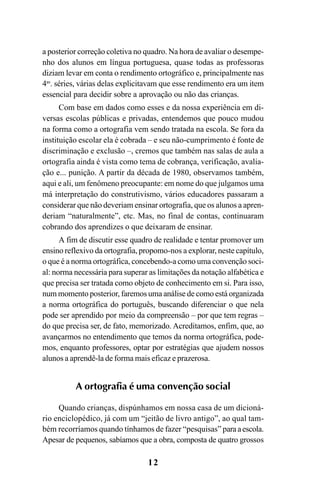 12
a posterior correção coletiva no quadro. Na hora de avaliar o desempe-
nho dos alunos em língua portuguesa, quase todas as professoras
diziam levar em conta o rendimento ortográfico e, principalmente nas
4as
. séries, várias delas explicitavam que esse rendimento era um item
essencial para decidir sobre a aprovação ou não das crianças.
Com base em dados como esses e da nossa experiência em di-
versas escolas públicas e privadas, entendemos que pouco mudou
na forma como a ortografia vem sendo tratada na escola. Se fora da
instituição escolar ela é cobrada – e seu não-cumprimento é fonte de
discriminação e exclusão –, cremos que também nas salas de aula a
ortografia ainda é vista como tema de cobrança, verificação, avalia-
ção e... punição. A partir da década de 1980, observamos também,
aqui e ali, um fenômeno preocupante: em nome do que julgamos uma
má interpretação do construtivismo, vários educadores passaram a
considerar que não deveriam ensinar ortografia, que os alunos a apren-
deriam “naturalmente”, etc. Mas, no final de contas, continuaram
cobrando dos aprendizes o que deixaram de ensinar.
A fim de discutir esse quadro de realidade e tentar promover um
ensino reflexivo da ortografia, propomo-nos a explorar, neste capítulo,
o que é a norma ortográfica, concebendo-a como uma convenção soci-
al: norma necessária para superar as limitações da notação alfabética e
que precisa ser tratada como objeto de conhecimento em si. Para isso,
num momento posterior, faremos uma análise de como está organizada
a norma ortográfica do português, buscando diferenciar o que nela
pode ser aprendido por meio da compreensão – por que tem regras –
do que precisa ser, de fato, memorizado. Acreditamos, enfim, que, ao
avançarmos no entendimento que temos da norma ortográfica, pode-
mos, enquanto professores, optar por estratégias que ajudem nossos
alunos a aprendê-la de forma mais eficaz e prazerosa.
A ortografia é uma convenção social
Quando crianças, dispúnhamos em nossa casa de um dicioná-
rio enciclopédico, já com um “jeitão de livro antigo”, ao qual tam-
bém recorríamos quando tínhamos de fazer “pesquisas” paraaescola.
Apesar de pequenos, sabíamos que a obra, composta de quatro grossos
Ortografia na sala de aula0607finalgrafica.pmd 23/6/2009, 11:3312
 