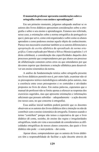 129
O manual do professor apresenta considerações sobre a
ortografia e sobre o seu ensino e aprendizagem?
Em um primeiro momento, julgamos adequado analisar se os
autores dos livros didáticos apresentam considerações sobre a orto-
grafia e sobre o seu ensino e aprendizagem. Estamos nos referindo,
nesse caso, a orientações sobre a norma ortográfica do português (o
que é, para que serve, como está organizada) e sobre como os alunos
aprendem e como podemos ensinar aquele objeto de conhecimento.
Parece-nos necessário examinar também se os autores diferenciam a
apropriação da escrita alfabética do aprendizado da norma orto-
gráfica. Como explicado por Morais e Silva e Morais (capítulos 1 e 4
desta coletânea), a consideração das especificidades daqueles dois
processos permite que compreendamos por que alunos em processo
de alfabetização cometem certos erros ou que entendamos por que
devemos esperar que dominem a notação alfabética para desenvol-
ver um ensino sistemático da norma.
A análise da fundamentação teórica sobre ortografia presente
nos livros didáticos permitir-nos-á, por outro lado, examinar não só
os pressupostos teórico-metodológicos adotados pelos autores, mas
a coerência entre esses pressupostos e os conteúdos e atividades
propostos no livro do aluno. Em outras palavras, esperamos que o
manual do professor não se limite apenas a oferecer as respostas dos
exercícios sugeridos, mas que apresente orientações e informações
adicionais que possam subsidiar – adequadamente – a ação docente
(no nosso caso, no que concerne à ortografia).
Essa análise inicial também poderá permitir que os docentes
observem se os autores dos livros didáticos têm a intenção ou não de
contribuir com o ensino sistemático de ortografia. Estamos usando o
termo “contribuir” porque não temos a expectativa de que o livro
didático dê conta, sozinho, do ensino das regras e irregularidades
ortográficas, tendo em vista a necessidade de considerarmos as difi-
culdades ortográficas de nossos alunos concretos, das quais o livro
didático não pode – e nem poderia – dar conta.
Apesar disso, compreendemos que os autores de livros didáti-
cos têm a responsabilidade de facilitar a ação docente através de
Ortografia na sala de aula0607finalgrafica.pmd 23/6/2009, 11:34129
 