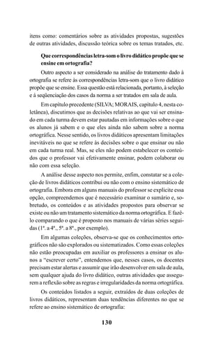 130
itens como: comentários sobre as atividades propostas, sugestões
de outras atividades, discussão teórica sobre os temas tratados, etc.
Quecorrespondênciasletra-somolivrodidáticopropõequese
ensine em ortografia?
Outro aspecto a ser considerado na análise do tratamento dado à
ortografia se refere às correspondências letra-som que o livro didático
propõe que se ensine. Essa questão está relacionada, portanto, à seleção
e à seqüenciação dos casos da norma a ser tratados em sala de aula.
Em capítulo precedente (SILVA; MORAIS, capítulo 4, nesta co-
letânea), discutimos que as decisões relativas ao que vai ser ensina-
do em cada turma devem estar pautadas em informações sobre o que
os alunos já sabem e o que eles ainda não sabem sobre a norma
ortográfica. Nesse sentido, os livros didáticos apresentam limitações
inevitáveis no que se refere às decisões sobre o que ensinar ou não
em cada turma real. Mas, se eles não podem estabelecer os conteú-
dos que o professor vai efetivamente ensinar, podem colaborar ou
não com essa seleção.
A análise desse aspecto nos permite, enfim, constatar se a cole-
ção de livros didáticos contribui ou não com o ensino sistemático de
ortografia. Embora em alguns manuais do professor se explicite essa
opção, compreendemos que é necessário examinar o sumário e, so-
bretudo, os conteúdos e as atividades propostos para observar se
existe ou não um tratamento sistemático da norma ortográfica. E fazê-
lo comparando o que é proposto nos manuais de várias séries segui-
das (1ª. a 4ª., 5ª. a 8ª., por exemplo).
Em algumas coleções, observa-se que os conhecimentos orto-
gráficos não são explorados ou sistematizados. Como essas coleções
não estão preocupadas em auxiliar os professores a ensinar os alu-
nos a “escrever certo”, entendemos que, nesses casos, os docentes
precisam estar alertas e assumir que irão desenvolver em sala de aula,
sem qualquer ajuda do livro didático, outras atividades que assegu-
rem a reflexão sobre as regras e irregularidades da norma ortográfica.
Os conteúdos listados a seguir, extraídos de duas coleções de
livros didáticos, representam duas tendências diferentes no que se
refere ao ensino sistemático de ortografia:
Ortografia na sala de aula0607finalgrafica.pmd 23/6/2009, 11:34130
 