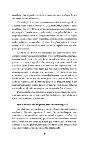 132
coletânea). No segundo exemplo, temos a evidente ausência de um
ensino sistemático da norma.
Com relação à seqüenciação dos conhecimentos ortográficos,
discutimos em capítulo anterior (SILVA; MORAIS, capítulo 4, nesta
coletânea) que os critérios a ser adotados na organização do ensino
de ortografia deveriam ser a regularidade (ou irregularidade) das cor-
respondências letra-som e a freqüência de uso das palavras na língua
escrita. Estamos mais uma vez diante de uma das limitações inerentes
ao livro didático: as decisões referentes à seqüenciação e à coloca-
ção em prática dos conteúdos a ser ensinados só podem ser tomadas
pelos professores.
A análise da seleção e seqüenciação dos conhecimentos orto-
gráficos nos livros didáticos também oferece informações a respeito
da preocupação central da coleção: os aspectos regulares ou os irre-
gulares da norma ortográfica. Esperamos que os autores dos livros
didáticos dêem ênfase maior à exploração das regularidades – os
casos nos quais existe uma regra que pode ser incorporada através
da compreensão – e não das irregularidades – os casos em que não
existe uma regra. Não estamos querendo dizer com isso que as irregu-
laridades não devam ser ensinadas, mas que a prioridade deve ser
dada às regularidades. Sobretudo porque as irregularidades a ser
memorizadas, como já dito, devem ser aquelas contidas nas palavras
que os alunos, de fato, empregam em suas produções textuais.
Cabe ao professor estar alerta e julgar se concorda ou não, mini-
mamente, com o que os autores de livros didáticos (que adota ou a
que recorre) andaram priorizando.
Que atividades são propostas para ensinar ortografia?
As atividades ou tarefas que nossos alunos são solicitados a
resolver no dia-a-dia expressam de modo fundamental o papel que
assumem como aprendizes: sujeitos chamados a pensar, a refletir so-
bre os objetos de conhecimento que estão internalizando ou, ao con-
trário, receptores dos quais se espera que memorizem informações
que lhes são dadas prontas, sem que exercitem a tarefa de reconstruir
ou compreender o que ou como estão aprendendo.
Ortografia na sala de aula0607finalgrafica.pmd 23/6/2009, 11:34132
 