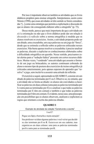 133
Por isso é importante observar também as atividades que os livros
didáticos propõem para ensinar ortografia. Interpretamos, assim como
Morais (1998), que essas atividades só têm sentido se forem considera-
das “[...] como uma estratégia que permita a explicitação e discussão do
que os alunos vão conseguindo elaborar sobre a ortografia” (p. 73).
Desse modo, parece que mais importante do que a atividade em
si é a orientação ou não que o livro didático pode dar em relação à
discussão e à reflexão sobre a norma ortográfica à medida que os
alunos resolvem os exercícios. Assim, a atividade proposta pode ser
um ditado, uma cruzadinha, um caça-palavras ou um jogo de “forca”,
desde que se estimule a reflexão sobre as palavras enfocadas nesses
exercícios. Não basta apenas resolver a cruzadinha: é preciso analisar
as palavras, discutir e explicitar os conhecimentos elaborados sobre
a dificuldade ortográfica em questão. Nesse sentido, precisamos es-
tar alertas para a “sedução lúdica” presente em certos recursos didá-
ticos. Muitas vezes, “vendendo” uma atividade que assume o forma-
to de um jogo ou brincadeira, os autores continuam cobrando do
aluno o mesmo tipo de postura dos exercícios de treino ortográfico já
criticados anteriormente, pois apenas esperam do aprendiz que “re-
solva” o jogo, sem incitá-lo a assumir uma atitude de reflexão.
O exercício a seguir, apresentado no QUADRO 3, consiste em um
ditado de palavras terminadas por E ou I. Observe-se, no entanto, que
a atividade não se limita ao ditado: os alunos são convidados a classi-
ficar as palavras em duas colunas (uma para as palavras terminadas por
I e outra para as terminadas por E) e a analisar o que todas as palavras
terminadas por E têm em comum e também o que todas as palavras
terminadasporItêmemcomum.Éevidente,nessecaso,umapreocupa-
ção em possibilitar que os alunos observem, analisem e explicitem as
regras que orientam a escrita das palavras ditadas.
QUADRO 3
Exemplo de atividade da coleção “Construindo a escrita”
I ou E?
Pegue seu lápis e borracha e muita atenção!
Seu professor vai ditar algumas palavras e você vai ter que decidir
se elas terminam por I ou E. Escreva-as em seu caderno, mas
organize-as em duas colunas: uma para as palavras terminadas
por I e outra para as terminadas por E.
Ortografia na sala de aula0607finalgrafica.pmd 23/6/2009, 11:34133
 