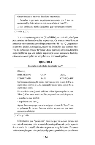 134
Jánoexemploaseguir(videQUADRO4),aocontrário,nãoépro-
posta nenhuma discussão sobre as palavras. Os alunos são solicitados
arecortareacolarnumacartolinapalavrascom“SS”ou“Ç”,separando-
as em dois grupos. Em seguida, sugere-se aos alunos que usem as pala-
vrasdocartazparabrincarde“forca”.Esseexercícioapresenta,também,
outro problema, que será tratado na próxima seção: a ausência de distin-
ção entre casos regulares e irregulares da norma ortográfica.
Observe todas as palavras da coluna e responda:
1. Descubra o que todas as palavras terminadas por E têm em
comum (além de terminarem pela mesma letra, é claro!?!).
2. E as terminadas por I? Descubra o que elas têm em comum?
(2ª serie, p. 228)
Observe:
PASSARINHO CASA DIZIA
POBREZINHA SAIR COMEÇASSE
Na língua portuguesa há muitas palavras que têm o som de Ç e as
escrevemoscomSS,S,C.HáoutraspalavrasquetêmosomdeZeas
escrevemoscomS.
Recorte de revistas, jornais ou livros velhos algumas palavras com
SS ou Ç. Cole todas numa cartolina, separando-as em dois grupos:
as palavras que têm SS;
as palavras que têm Ç.
Agora, forme um grupo com seus amigos e brinque de “forca” com
as palavras do cartaz. Escreva abaixo as palavras que você
conseguiu adivinhar.
(1ª série, p. 143)
Entendemos que “pesquisar” palavras por si só não garante um
exercíciodecontrasteentreseusdetalhesortográficos,demodoapermi-
tir a tomada de consciência sobre regras ou irregularidades. Por outro
lado,oexemploagoravistopodeteralgopoucoprodutivo:aoescolherem
QUADRO 4
Exemplo de atividade da coleção “ALP”
Ortografia na sala de aula0607finalgrafica.pmd 23/6/2009, 11:34134
 