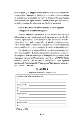 135
palavras (com Ç ou SS) para brincar de forca, os alunos podem investir
muita atenção e tempo sobre palavras raras, que não teriam necessidade
de aprender logo (porque não vão escrever em seus textos), em lugar de
estarinternalizandoregrasoumemorizandopalavrasquecontêmirregu-
laridades (mas que são palavras de uso freqüente na escrita).
O livro didático trata diferentemente os casos regulares
e irregulares da norma ortográfica?
É muito importante observar se o livro didático trata de modo
diferenciado os casos regulares e irregulares da norma ortográfica. Em
diversos capítulos deste livro, mencionou-se a necessidade de distin-
guir o que o aluno pode compreender e o que ele precisa memorizar.
Nessa mesma direção, mencionou-se que dificuldades ortográficas de
naturezas diferentes exigem estratégias de ensino também diferentes.
Em primeiro lugar, o livro didático deve distinguir os casos regu-
lares e os irregulares da norma. Julgamos necessário que as ativida-
des propostas não misturem o que o aluno pode compreender e o que
ele precisa memorizar. O exercício a seguir (vide QUADRO 5) não
considera essa distinção, tratando, ao mesmo tempo, casos regulares
(porexemplo,“descarregando”,“agachassem”)eirregulares(porexem-
plo, “chama”, “direção”).
QUADRO 5
Exemplo de atividade da coleção “ALP”
(3ªSérie,p.180)
rr– _________________________________________
z– _________________________________________
zcomsomdes– ________________________________
ch– ________________________________________
lh– ________________________________________
ccomsomdes– ________________________________
j– _________________________________________
ç– _________________________________________
gcomsomdej–________________________________
ss–_________________________________________
Retiredotextopalavrasescritascom:
Ortografia na sala de aula0607finalgrafica.pmd 23/6/2009, 11:34135
 