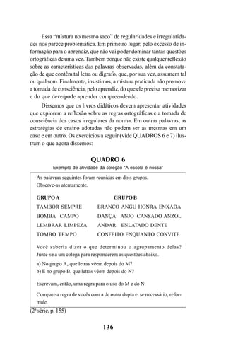 136
Essa “mistura no mesmo saco” de regularidades e irregularida-
des nos parece problemática. Em primeiro lugar, pelo excesso de in-
formação para o aprendiz, que não vai poder dominar tantas questões
ortográficas de uma vez. Também porque não existe qualquer reflexão
sobre as características das palavras observadas, além da constata-
ção de que contêm tal letra ou dígrafo, que, por sua vez, assumem tal
ou qual som. Finalmente, insistimos, a mistura praticada não promove
a tomada de consciência, pelo aprendiz, do que ele precisa memorizar
e do que deve/pode aprender compreendendo.
Dissemos que os livros didáticos devem apresentar atividades
que explorem a reflexão sobre as regras ortográficas e a tomada de
consciência dos casos irregulares da norma. Em outras palavras, as
estratégias de ensino adotadas não podem ser as mesmas em um
caso e em outro. Os exercícios a seguir (vide QUADROS 6 e 7) ilus-
tram o que agora dissemos:
QUADRO 6
Exemplo de atividade da coleção “A escola é nossa”
As palavras seguintes foram reunidas em dois grupos.
Observe-as atentamente.
GRUPO A GRUPO B
TAMBOR SEMPRE BRANCO ANGU HONRA ENXADA
BOMBA CAMPO DANÇA ANJO CANSADO ANZOL
LEMBRAR LIMPEZA ANDAR ENLATADO DENTE
TOMBO TEMPO CONFEITO ENQUANTO CONVITE
Você saberia dizer o que determinou o agrupamento delas?
Junte-se a um colega para responderem as questões abaixo.
a) No grupo A, que letras vêem depois do M?
b) E no grupo B, que letras vêem depois do N?
Escrevam, então, uma regra para o uso do M e do N.
Compare a regra de vocês com a de outra dupla e, se necessário, refor-
mule.
(2ª série, p. 155)
Ortografia na sala de aula0607finalgrafica.pmd 23/6/2009, 11:34136
 