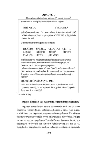 137
Existematividadesqueexploramasegmentaçãodepalavras?
Julgamos necessário examinar se a coleção de livros didáticos
apresenta – sobretudo, nos volumes destinados às séries mais iniciais
– atividades que exploram a segmentação de palavras. É muito co-
mum observarmos crianças recém-alfabetizadas escrevendo seus pri-
meiros textos com as palavras “coladas” umas às outras, isto é, sem
separações (escrevem, por exemplo, *eraumaveis). Em muitos tex-
tos infantis, encontramos também palavras escritas com separação
QUADRO 7
Exemplo de atividade da coleção “A escola é nossa”
1ºObserveasduasplaquinhasapresentasaseguir:
BERINJELA BERINGELA
a)Vocêconseguiuentenderoqueestáescritonasduasplaquinhas?
b)VocêsaberiaexplicarporqueapalavraBERINJELAfoigrafada
deduasformas?
2ºLeiaatentamenteaspalavrasaseguir:
PROJETO CANJICA GELATINA GENTIL
LONGE REGIME JIBÓIA OBJETO
MÁGICO JEITO GIRASSOL
a)Essaspalavraspoderiamserorganizadasemdoisgrupos.
Anotenocaderno,pensandonumamaneiradeagrupá-las.
b)Oquevocêobservouparaagrupá-las?
c) Quais são as vogais que vêem após o G e o J nessas palavras?
d)Aspalavrasquevocêacaboudeorganizarsãoescritasumascom
GeoutrascomJ.Osomdessasduasletras,nessaspalavras,éo
mesmo?
TROQUEIDÉIASCOMATURMA
Casoumapessoanãosaibasedeterminadapalavraseescreve
comGoucomJ(quandoseguidosdasvogaisEeI),oquepode
fazerparatiraradúvida?
(2ª série, p. 66)
Ortografia na sala de aula0607finalgrafica.pmd 23/6/2009, 11:34137
 