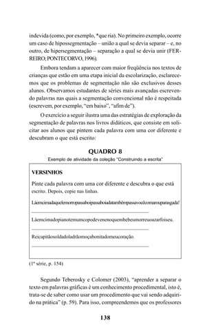 138
indevida (como, por exemplo, *que ria). No primeiro exemplo, ocorre
um caso de hipossegmentação – união a qual se devia separar – e, no
outro, de hipersegmentação – separação a qual se devia unir (FER-
REIRO;PONTECORVO,1996).
Embora tendam a aparecer com maior freqüência nos textos de
crianças que estão em uma etapa inicial da escolarização, esclarece-
mos que os problemas de segmentação não são exclusivos desses
alunos. Observamos estudantes de séries mais avançadas escreven-
do palavras nas quais a segmentação convencional não é respeitada
(escrevem, por exemplo, “em baixo”, “afim de”).
O exercício a seguir ilustra uma das estratégias de exploração da
segmentação de palavras nos livros didáticos, que consiste em soli-
citar aos alunos que pintem cada palavra com uma cor diferente e
descubram o que está escrito:
QUADRO 8
Exemplo de atividade da coleção “Construindo a escrita”
VERSINHOS
Pinte cada palavra com uma cor diferente e descubra o que está
escrito. Depois, copie nas linhas.
Láemcimadaquelemorropassaboipassaboiadatambémpassavocêcomarouparasgada!
_________________________________________________
Láemcimadopianotemumcopodevenenoquembebeumorreuoazarfoiseu.
_________________________________________________
Reicapitãosoldadoladrãomoçabonitadomeucoração.
_________________________________________________
(1ª série, p. 154)
Segundo Teberosky e Colomer (2003), “aprender a separar o
texto em palavras gráficas é um conhecimento procedimental, isto é,
trata-se de saber como usar um procedimento que vai sendo adquiri-
do na prática” (p. 59). Para isso, compreendemos que os professores
Ortografia na sala de aula0607finalgrafica.pmd 23/6/2009, 11:34138
 