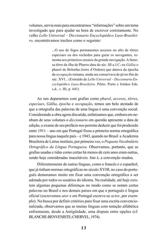 13
volumes, servia mais para encontrarmos “informações” sobre um tema
investigado que para ajudar na hora de escrever corretamente. No
velho Lello Universal – Diccionario Encyclopédico Luso-Brasilei-
ro, encontrávamos trechos como o seguinte:
...O uso de fogos permanentes accesos no alto de tôrres
especiaes ou dos rochedos para guiar os navegantes, re-
monta aos primeiros ensaios da grande navegação.A famo-
sa tôrre da ilha de Pharos data do séc. III a.J.C; na Gállia o
pharol de Bolonha (torre d’Ordem) que datava da épocha
da occupação romana, ainda see conservava de pé no fim do
séc. XVI... (Extraído de Lello Universal – Diccionario En-
cyclopédico Luso-Brasileiro. Pôrto: Porto e Irmãos Eds.
s.d., v. III, p. 641)
Ao nos depararmos com grafias como pharol, accesos, tôrres,
especiaes, Gállia, épocha e occupação, temos um belo atestado de
que a ortografia das palavras de uma língua é uma convenção social.
Considerando a obra agora discutida, enfatizamos que, embora em ne-
nhum de seus volumes o diccionario em questão apresente a data de
edição, o exame de seu prefácio nos permite deduzir que foi produzido
entre 1911 – ano em que Portugal fixou a primeira norma ortográfica
para nossa língua naquele país – e 1943, quando no Brasil a Academia
Brasileira de Letras instituiu, por primeira vez, o Pequeno Vocabulário
Ortográfico da Língua Portuguesa. Observamos, portanto, que as
grafias usadas e tidas como certas há menos de cem anos eram outras,
sendo hoje consideradas inaceitáveis. Isto é, a convenção mudou.
Diferentemente de outras línguas, como o francês e o espanhol,
que já tinham normas ortográficas no século XVIII, no caso do portu-
guês demoramos muito em fixar uma convenção ortográfica a ser
adotada por todos os usuários do idioma. Na realidade, até hoje exis-
tem algumas pequenas diferenças no modo como se notam certas
palavras no Brasil e nos demais países em que o português é língua
oficial (escrevemos ator e em Portugal escreve-se actor, por exem-
plo). Na busca por definir critérios para fixar uma escrita convencio-
nalizada, observamos que as muitas línguas com notação alfabética
enfrentaram, desde a Antigüidade, uma disputa entre opções (cf.
BLANCHE-BENVENISTE;CHERVEL,1974).
Ortografia na sala de aula0607finalgrafica.pmd 23/6/2009, 11:3313
 