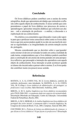 140
Concluindo
Os livros didáticos podem contribuir com o ensino da norma
ortográfica, desde que apresentem atividades que estimulem a refle-
xão sobre aquele objeto de conhecimento. É nesse sentido que com-
preendemos o papel do livro didático nos processos de ensino e
aprendizagem: apresentar situações didáticas que solicitem aos alu-
nos – sob a orientação do professor – a análise, a discussão e a
explicitação de seu conhecimento.
Os critérios e os comentários aqui elencados visam a dar supor-
te para que o professor tome consciência sobre como os livros didá-
ticos a que tem acesso podem ajudá-lo ou não em sua tarefa de ensi-
nar as regularidades e as irregularidades da correta notação escrita
do português.
Mesmo considerando que as decisões sobre o que/quando/
como ensinar só devem ser tomadas levando em conta a realidade de
cada turma, compreendemos que o livro didático poderá contribuir
para a construção de um ensino da norma pautado em uma perspec-
tiva reflexiva, que pressupõe a interação dos aprendizes com aquele
objeto de conhecimento. Essa interação só pode acontecer quando
os alunos são incentivados a pensar sobre a norma. E os livros pode-
rão contribuir muito (ou pouco) nesse sentido.
Referências
BATISTA, A. A. G.; COSTA VAL, M. G. Livros didáticos, controle do
currículo, professores: uma introdução. In: BATISTA, A. A. G.; COSTA
VAL, M. G. (Orgs.). Livros didáticos de alfabetização e de português: os
professores e suas escolhas. Belo Horizonte: Autêntica, 2004.
BIRUEL, A. M. S. Análise lingüística nos livros didáticos recomendados
pelo PNLD 2000-2001: o tratamento dado aos aspectos de normatividade.
Dissertação (Mestrado em Educação). Centro de Educação. Universidade
Federal de Pernambuco, Recife, 2002.
BIRUEL,A. M. S.; MORAIS,A. G. Análise lingüística nos livros didáticos de
português das séries iniciais: o tratamento dado à variação lingüística. In:
Congresso de Leitura do Brasil, 13 ed., 2001, Campinas.Anais do XIII, 2001.
COUTINHO, M. L. Práticas de leitura na alfabetização de crianças: o
que dizem os livros didáticos? O que fazem os professores? Dissertação
Ortografia na sala de aula0607finalgrafica.pmd 23/6/2009, 11:34140
 