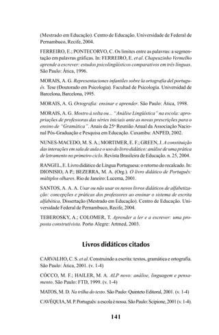 141
(Mestrado em Educação). Centro de Educação. Universidade de Federal de
Pernambuco, Recife, 2004.
FERREIRO, E.; PONTECORVO, C. Os limites entre as palavras: a segmen-
tação em palavras gráficas. In: FERREIRO, E. et al. Chapeuzinho Vermelho
aprende a escrever: estudos psicolingüísticos comparativos em três línguas.
São Paulo: Ática, 1996.
MORAIS, A. G. Representaciones infantiles sobre la ortografia del portugu-
ês. Tese (Doutorado em Psicologia). Facultad de Psicología. Universidad de
Barcelona, Barcelona, 1995.
MORAIS, A. G. Ortografia: ensinar e aprender. São Paulo: Ática, 1998.
MORAIS, A. G. Mostro à solta ou... “Análise Lingüística” na escola: apro-
priações de professoras das séries iniciais ante as novas prescrições para o
ensino de “Gramática”. Anais da 25a
Reunião Anual da Associação Nacio-
nal Pós-Graduação e Pesquisa em Educação. Caxambu: ANPED, 2002.
NUNES-MACEDO, M. S.A.; MORTIMER, E. F.; GREEN, J. A constituição
das interações em sala de aula e o uso do livro didático: análise de uma prática
de letramento no primeiro ciclo. Revista Brasileira de Educação. n. 25, 2004.
RANGEL, E. Livro didático de Língua Portuguesa: o retorno do recalcado. In:
DIONISIO, A P.; BEZERRA, M. A. (Org.). O livro didático de Português:
múltiplos olhares. Rio de Janeiro: Lucerna, 2001.
SANTOS, A. A. A. Usar ou não usar os novos livros didáticos de alfabetiza-
ção: concepções e práticas dos professores ao ensinar o sistema de escrita
alfabética. Dissertação (Mestrado em Educação). Centro de Educação. Uni-
versidade Federal de Pernambuco, Recife, 2004.
TEBEROSKY, A.; COLOMER, T. Aprender a ler e a escrever: uma pro-
posta construtivista. Porto Alegre: Artmed, 2003.
Livros didáticos citados
CARVALHO, C. S. et al. Construindo a escrita: textos, gramática e ortografia.
São Paulo: Ática, 2001. (v. 1-4)
CÓCCO, M. F.; HAILER, M. A. ALP novo: análise, linguagem e pensa-
mento. São Paulo: FTD, 1999. (v. 1-4)
MATOS, M. D. Na trilha do texto. São Paulo: Quinteto Editoral, 2001. (v. 1-4)
CAVÉQUIA,M.P.Português:aescolaénossa.SãoPaulo:Scipione,2001(v.1-4).
Ortografia na sala de aula0607finalgrafica.pmd 23/6/2009, 11:34141
 